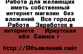  Работа для желающих иметь собственный интернет магазин, без вложений - Все города Работа » Заработок в интернете   . Иркутская обл.,Саянск г.